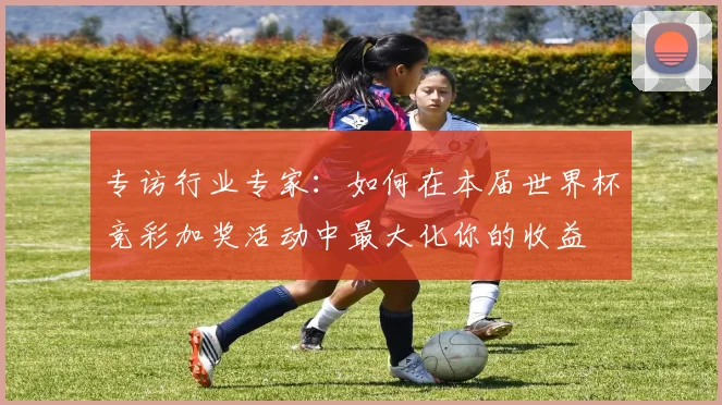 专访行业专家:如何在本届世界杯竞彩加奖活动中最大化你的收益