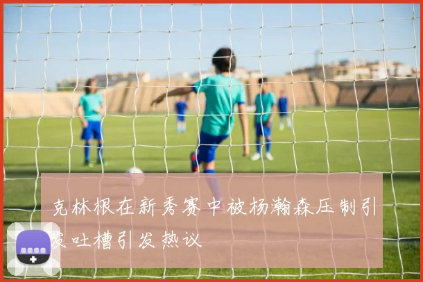 克林根在新秀赛中被杨瀚森压制引发吐槽引发热议