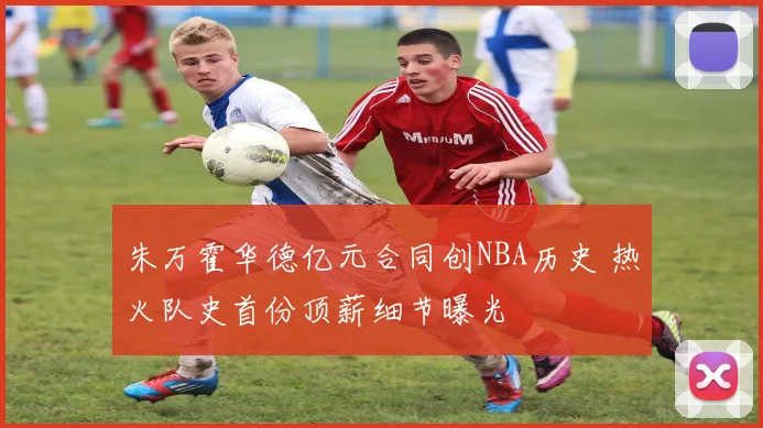 朱万霍华德亿元合同创NBA历史 热火队史首份顶薪细节曝光