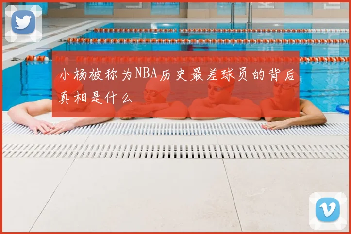 小杨被称为NBA历史最差球员的背后真相是什么