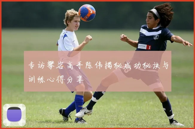 专访攀岩高手陈伟揭秘成功秘诀与训练心得分享