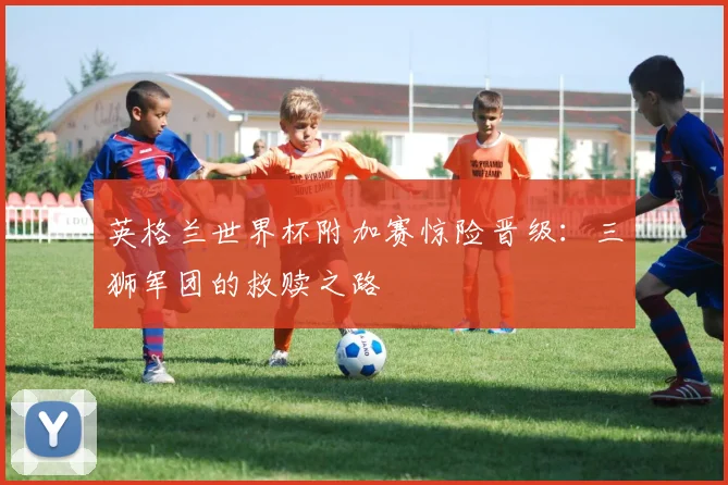 英格兰世界杯附加赛惊险晋级：三狮军团的救赎之路
