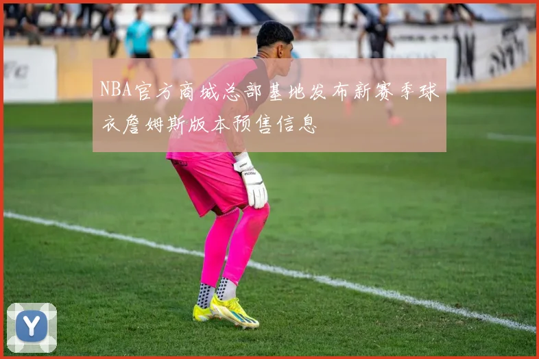 NBA官方商城总部基地发布新赛季球衣詹姆斯版本预售信息