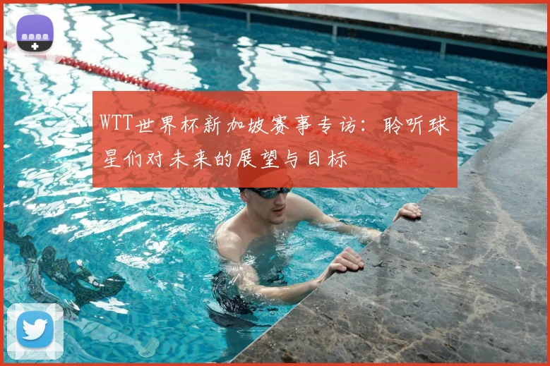 WTT世界杯新加坡赛事专访:聆听球星们对未来的展望与目标