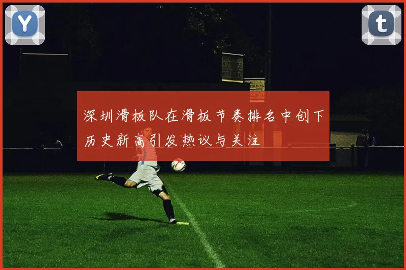 深圳滑板队在滑板节奏排名中创下历史新高引发热议与关注