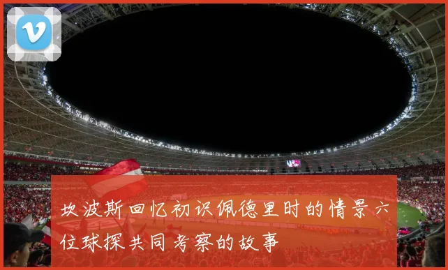 坎波斯回忆初识佩德里时的情景六位球探共同考察的故事