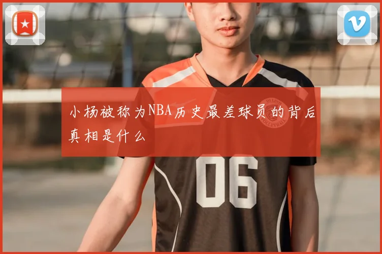 小杨被称为NBA历史最差球员的背后真相是什么