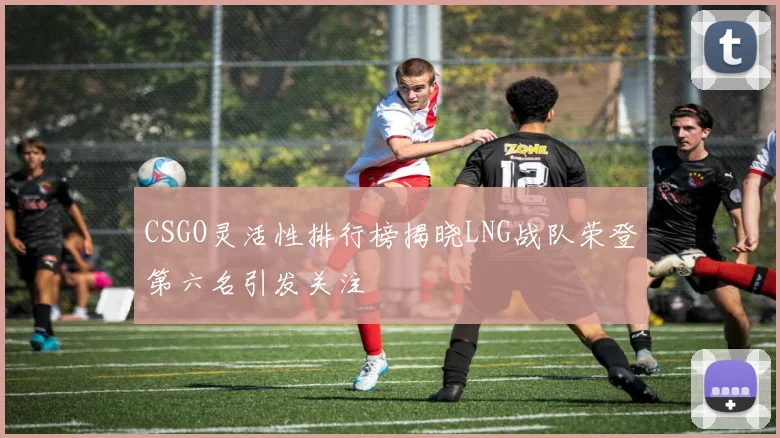 CSGO灵活性排行榜揭晓LNG战队荣登第六名引发关注