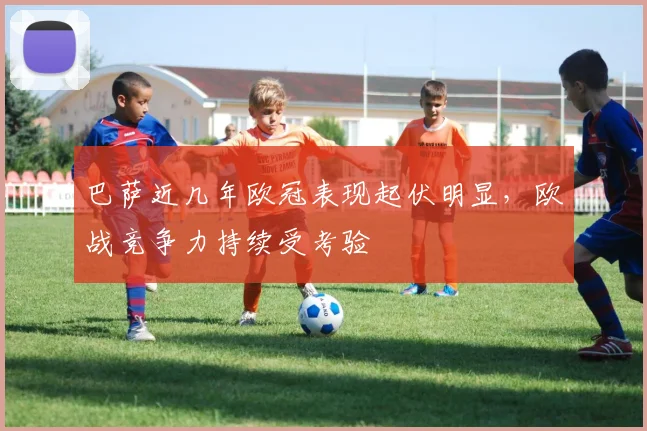 巴萨近几年欧冠表现起伏明显，欧战竞争力持续受考验