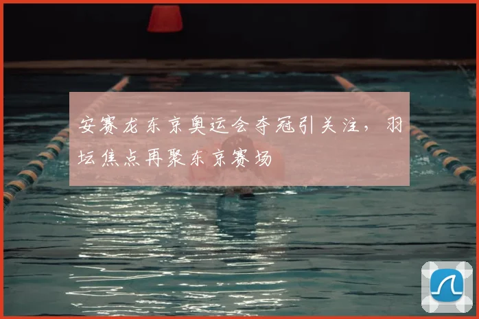 安赛龙东京奥运会夺冠引关注，羽坛焦点再聚东京赛场
