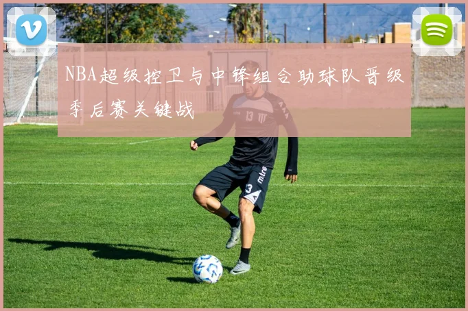 NBA超级控卫与中锋组合助球队晋级季后赛关键战