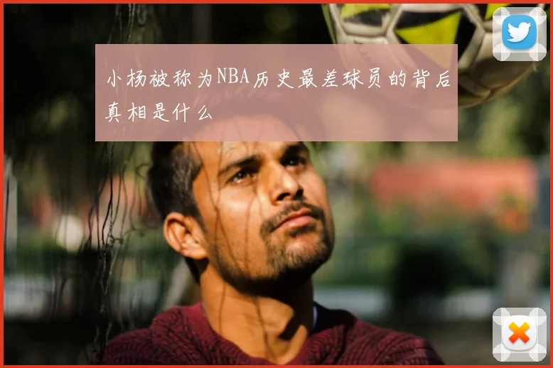 小杨被称为NBA历史最差球员的背后真相是什么